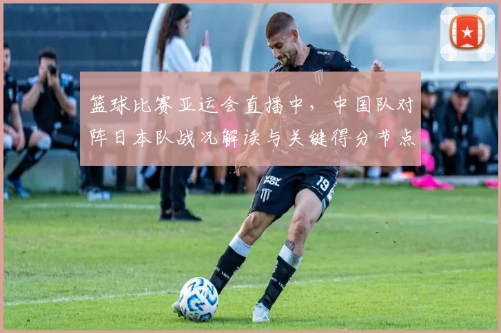篮球比赛亚运会直播中，中国队对阵日本队战况解读与关键得分节点分析