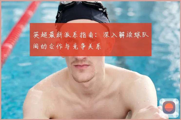 英超最新派系指南：深入解读球队间的合作与竞争关系