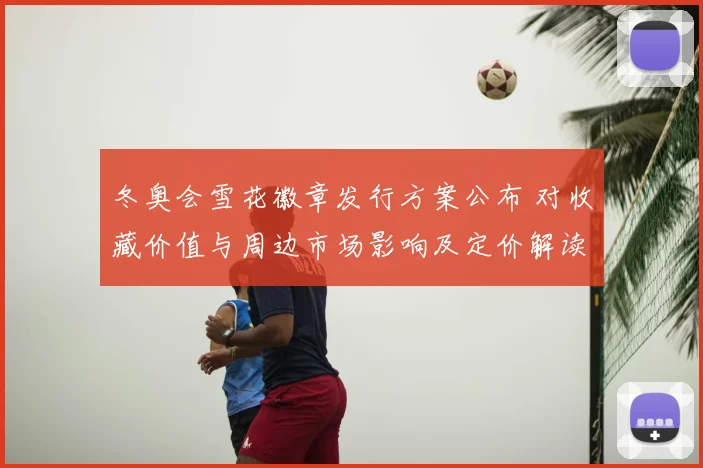 冬奥会雪花徽章发行方案公布 对收藏价值与周边市场影响及定价解读