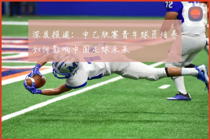 深度报道：中乙联赛青年球员培养如何影响中国足球未来