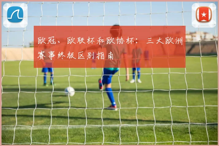 欧冠、欧联杯和欧协杯：三大欧洲赛事终极区别指南