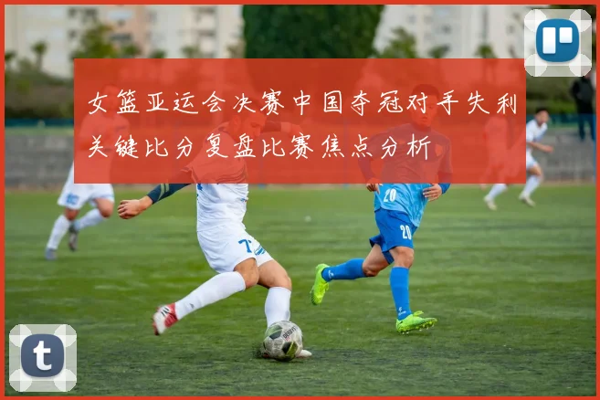 女篮亚运会决赛中国夺冠对手失利关键比分复盘比赛焦点分析
