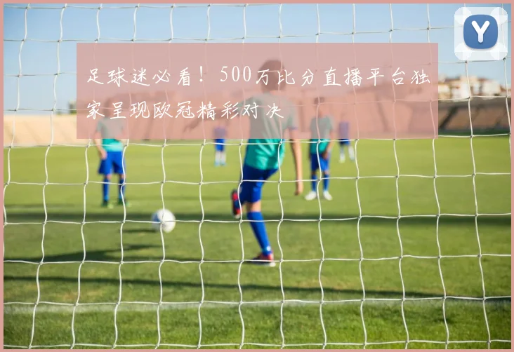 足球迷必看！500万比分直播平台独家呈现欧冠精彩对决