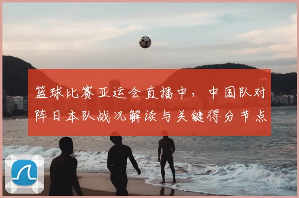 篮球比赛亚运会直播中，中国队对阵日本队战况解读与关键得分节点分析