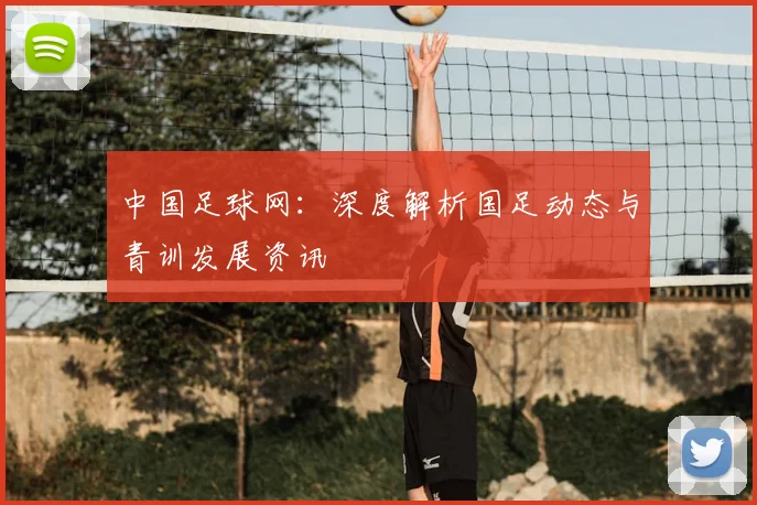 中国足球网：深度解析国足动态与青训发展资讯