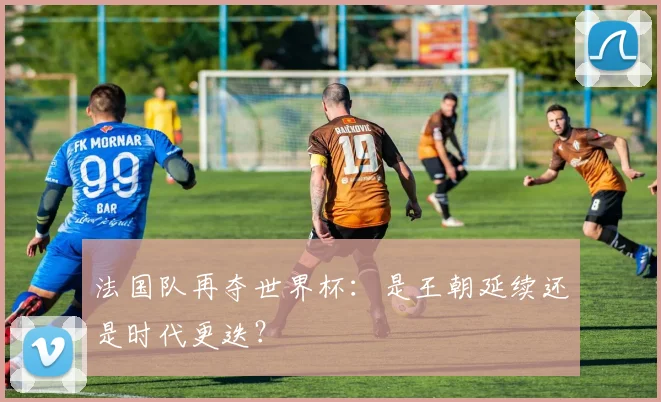 法国队再夺世界杯：是王朝延续还是时代更迭？
