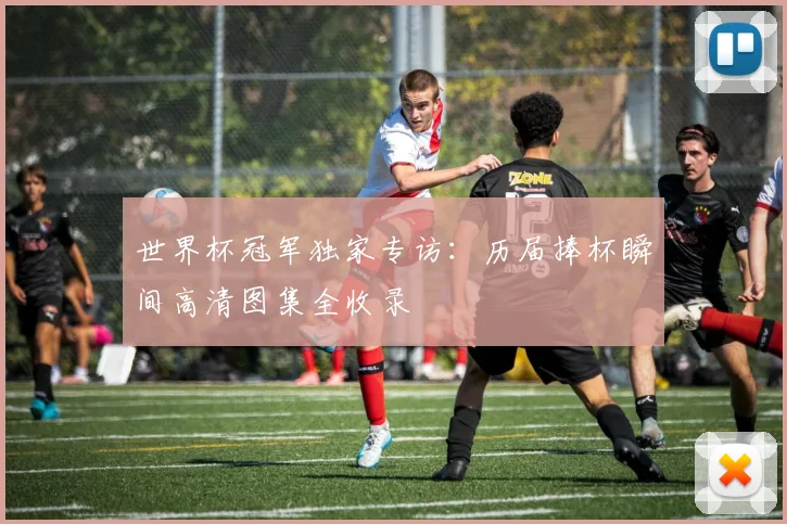 世界杯冠军独家专访:历届捧杯瞬间高清图集全收录