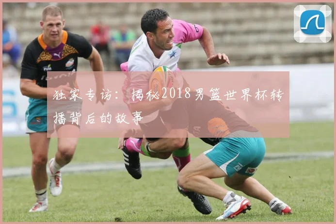 独家专访:揭秘2018男篮世界杯转播背后的故事