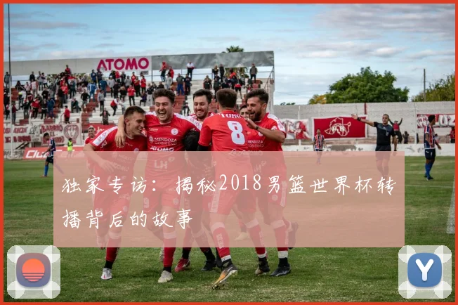 独家专访:揭秘2018男篮世界杯转播背后的故事