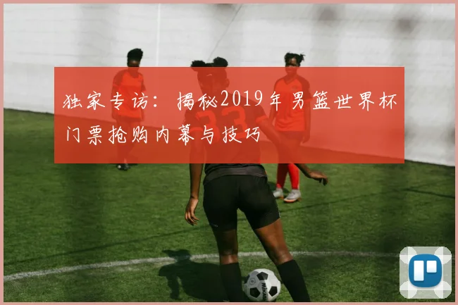 独家专访:揭秘2019年男篮世界杯门票抢购内幕与技巧