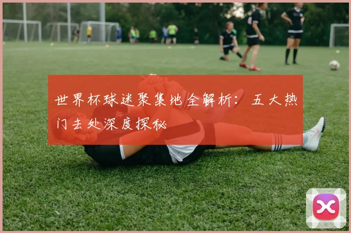 世界杯球迷聚集地全解析：五大热门去处深度探秘