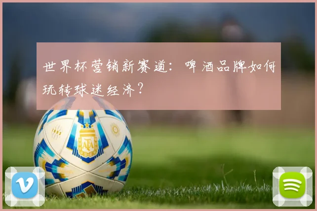 世界杯营销新赛道：啤酒品牌如何玩转球迷经济？