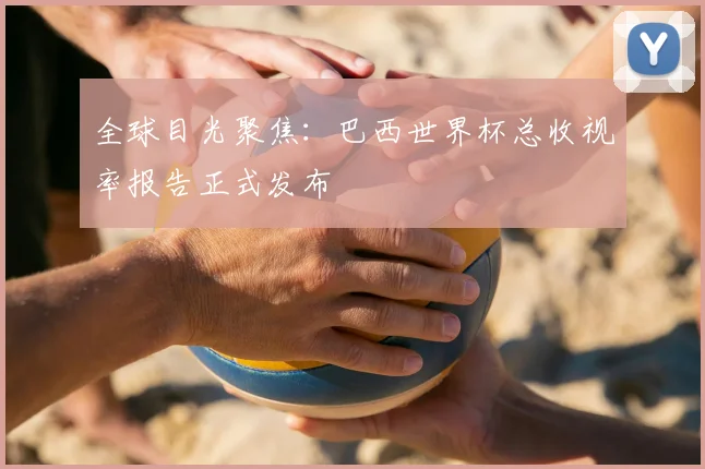 全球目光聚焦:巴西世界杯总收视率报告正式发布