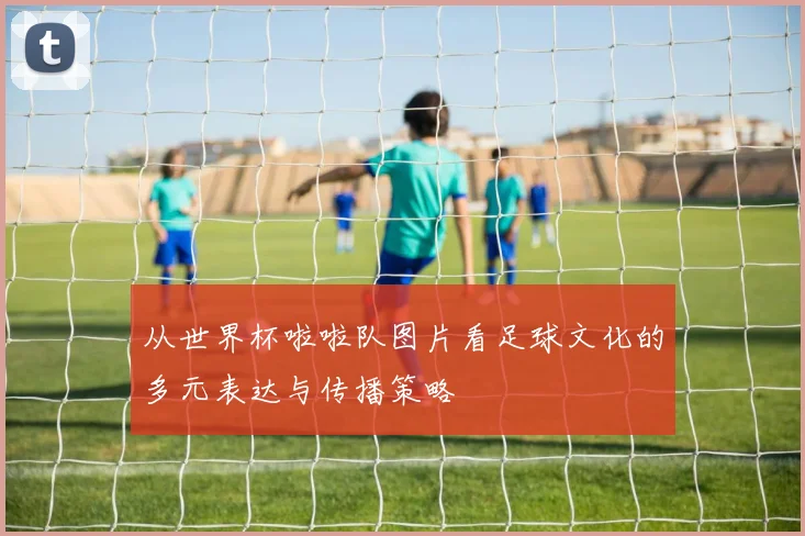 从世界杯啦啦队图片看足球文化的多元表达与传播策略