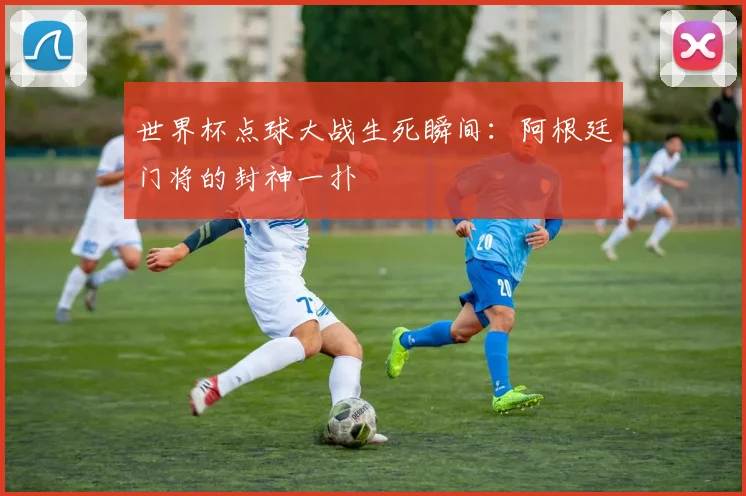世界杯点球大战生死瞬间：阿根廷门将的封神一扑