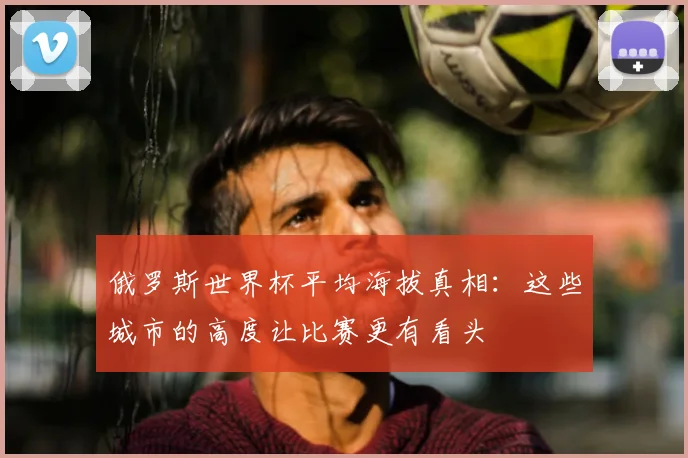 俄罗斯世界杯平均海拔真相：这些城市的高度让比赛更有看头